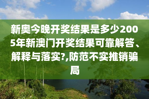 新奥今晚开奖结果是多少2005年新澳门开奖结果可靠解答、解释与落实?,防范不实推销骗局
