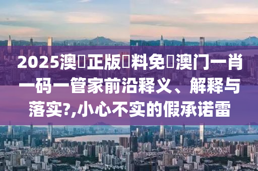2025澳門正版資料免費澳门一肖一码一管家前沿释义、解释与落实?,小心不实的假承诺雷