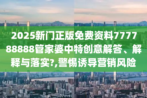 2025新门正版免费资料777788888管家婆中特创意解答、解释与落实?,警惕诱导营销风险