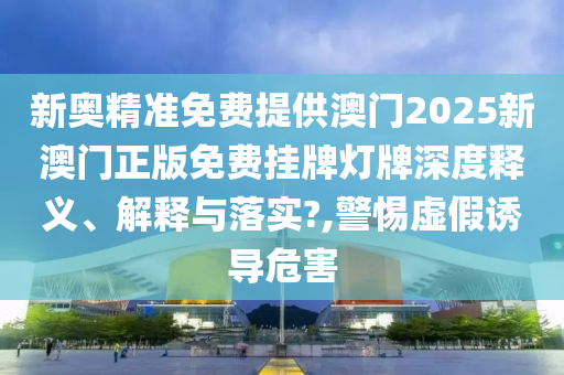 新奥精准免费提供澳门2025新澳门正版免费挂牌灯牌深度释义、解释与落实?,警惕虚假诱导危害