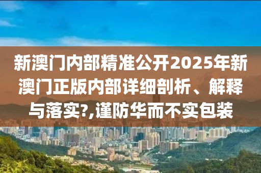 新澳门内部精准公开2025年新澳门正版内部详细剖析、解释与落实?,谨防华而不实包装