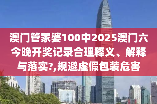 澳门管家婆100中2025澳门六今晚开奖记录合理释义、解释与落实?,规避虚假包装危害