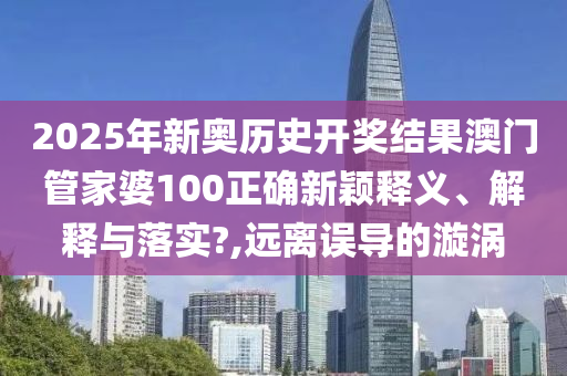 2025年新奥历史开奖结果澳门管家婆100正确新颖释义、解释与落实?,远离误导的漩涡