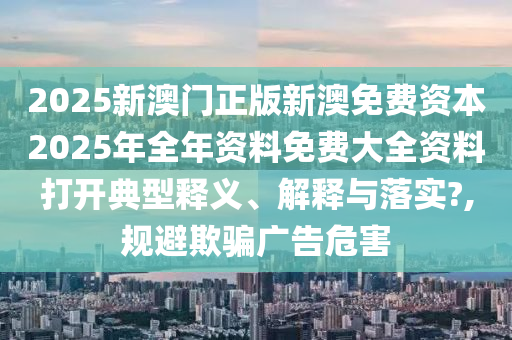 2025新澳门正版新澳免费资本2025年全年资料免费大全资料打开典型释义、解释与落实?,规避欺骗广告危害