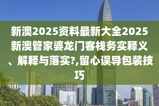 新澳2025资料最新大全2025新澳管家婆龙门客栈务实释义、解释与落实?,留心误导包装技巧