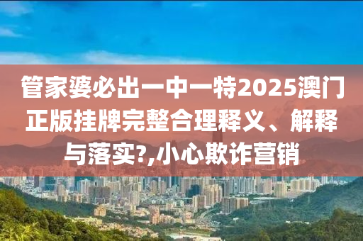 管家婆必出一中一特2025澳门正版挂牌完整合理释义、解释与落实?,小心欺诈营销
