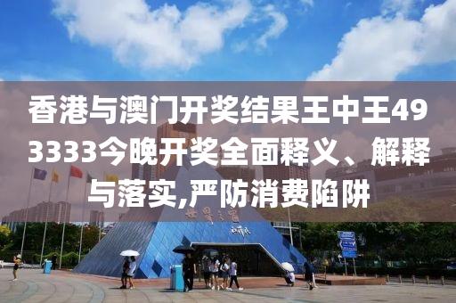 香港与澳门开奖结果王中王493333今晚开奖全面释义、解释与落实,严防消费陷阱