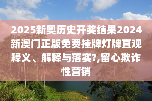 2025新奥历史开奖结果2024新澳门正版免费挂牌灯牌直观释义、解释与落实?,留心欺诈性营销