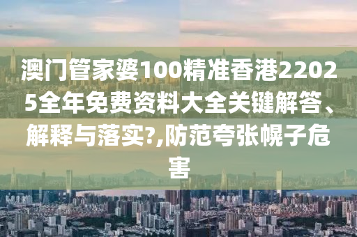 澳门管家婆100精准香港22025全年免费资料大全关键解答、解释与落实?,防范夸张幌子危害
