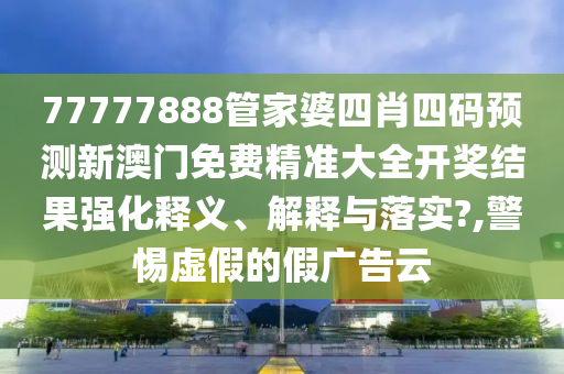 77777888管家婆四肖四码预测新澳门免费精准大全开奖结果强化释义、解释与落实?,警惕虚假的假广告云