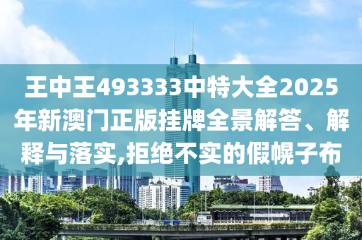 王中王493333中特大全2025年新澳门正版挂牌全景解答、解释与落实,拒绝不实的假幌子布