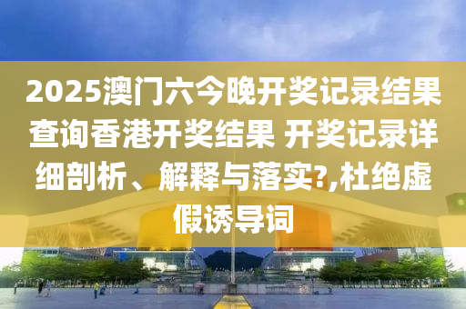 2025澳门六今晚开奖记录结果查询香港开奖结果 开奖记录详细剖析、解释与落实?,杜绝虚假诱导词