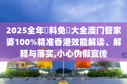 2025全年資料免費大全澳门管家婆100%精准香港效能解读、解释与落实,小心伪假宣传