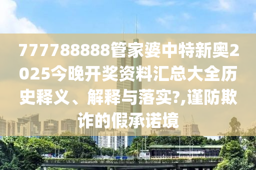 777788888管家婆中特新奥2025今晚开奖资料汇总大全历史释义、解释与落实?,谨防欺诈的假承诺境