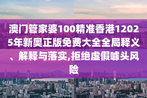 澳门管家婆100精准香港12025年新奥正版免费大全全局释义、解释与落实,拒绝虚假噱头风险