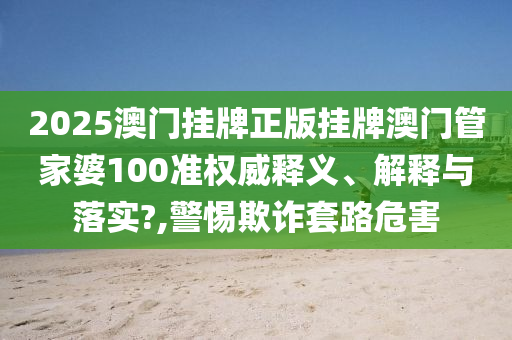 2025澳门挂牌正版挂牌澳门管家婆100准权威释义、解释与落实?,警惕欺诈套路危害