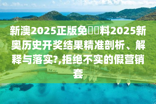 新澳2025正版免費資料2025新奥历史开奖结果精准剖析、解释与落实?,拒绝不实的假营销套