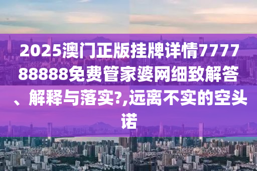 2025澳门正版挂牌详情777788888免费管家婆网细致解答、解释与落实?,远离不实的空头诺