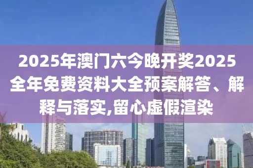 2025年澳门六今晚开奖2025全年免费资料大全预案解答、解释与落实,留心虚假渲染