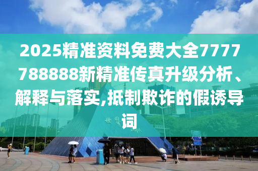 2025精准资料免费大全7777788888新精准传真升级分析、解释与落实,抵制欺诈的假诱导词