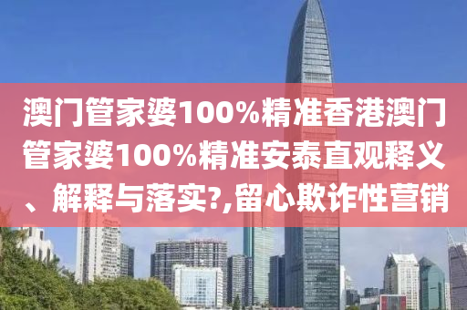 澳门管家婆100%精准香港澳门管家婆100%精准安泰直观释义、解释与落实?,留心欺诈性营销