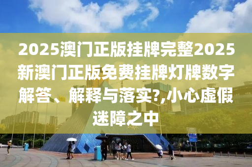 2025澳门正版挂牌完整2025新澳门正版免费挂牌灯牌数字解答、解释与落实?,小心虚假迷障之中