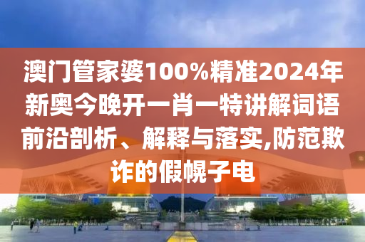 澳门管家婆100%精准2024年新奥今晚开一肖一特讲解词语前沿剖析、解释与落实,防范欺诈的假幌子电