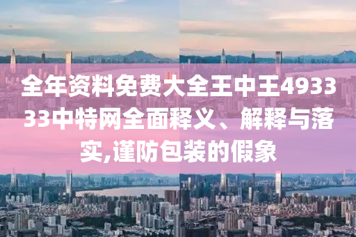 全年资料免费大全王中王493333中特网全面释义、解释与落实,谨防包装的假象