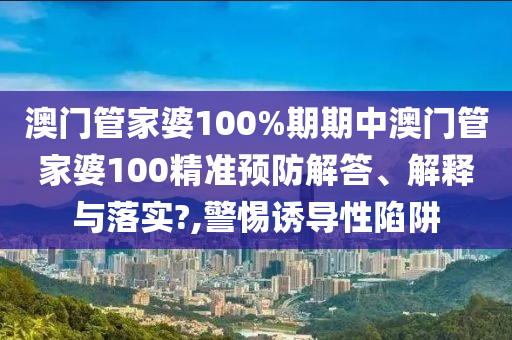 澳门管家婆100%期期中澳门管家婆100精准预防解答、解释与落实?,警惕诱导性陷阱