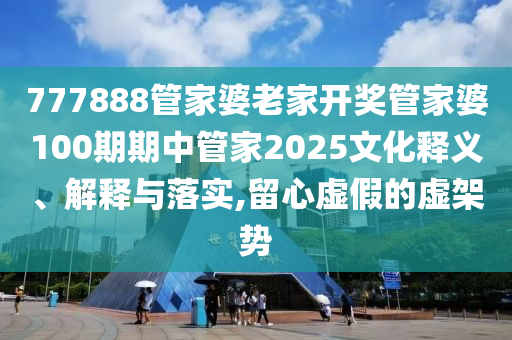 777888管家婆老家开奖管家婆100期期中管家2025文化释义、解释与落实,留心虚假的虚架势