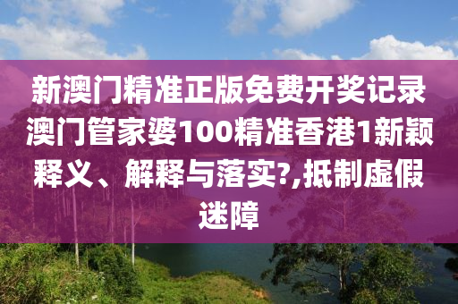 新澳门精准正版免费开奖记录澳门管家婆100精准香港1新颖释义、解释与落实?,抵制虚假迷障