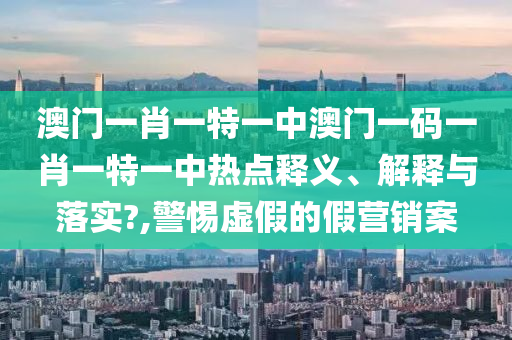 澳门一肖一特一中澳门一码一肖一特一中热点释义、解释与落实?,警惕虚假的假营销案