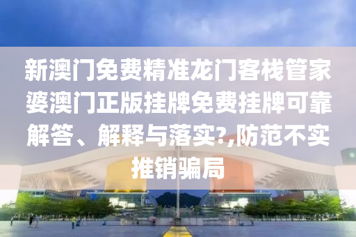 新澳门免费精准龙门客栈管家婆澳门正版挂牌免费挂牌可靠解答、解释与落实?,防范不实推销骗局