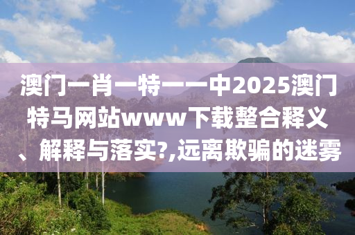 澳门一肖一特一一中2025澳门特马网站www下载整合释义、解释与落实?,远离欺骗的迷雾