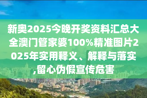 新奥2025今晚开奖资料汇总大全澳门管家婆100%精准图片2025年实用释义、解释与落实,留心伪假宣传危害