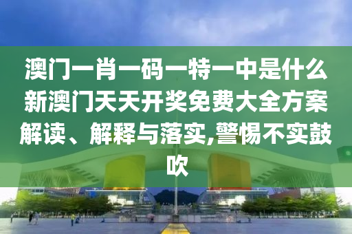 澳门一肖一码一特一中是什么新澳门天天开奖免费大全方案解读、解释与落实,警惕不实鼓吹
