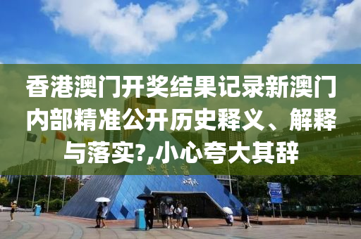 香港澳门开奖结果记录新澳门内部精准公开历史释义、解释与落实?,小心夸大其辞