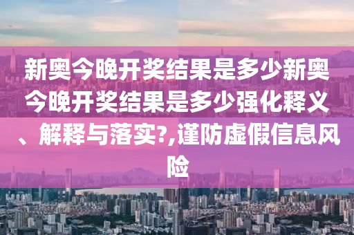 新奥今晚开奖结果是多少新奥今晚开奖结果是多少强化释义、解释与落实?,谨防虚假信息风险