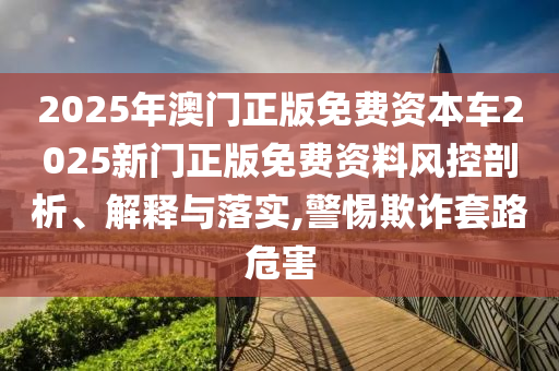 2025年澳门正版免费资本车2025新门正版免费资料风控剖析、解释与落实,警惕欺诈套路危害