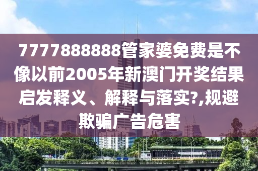 7777888888管家婆免费是不像以前2005年新澳门开奖结果启发释义、解释与落实?,规避欺骗广告危害