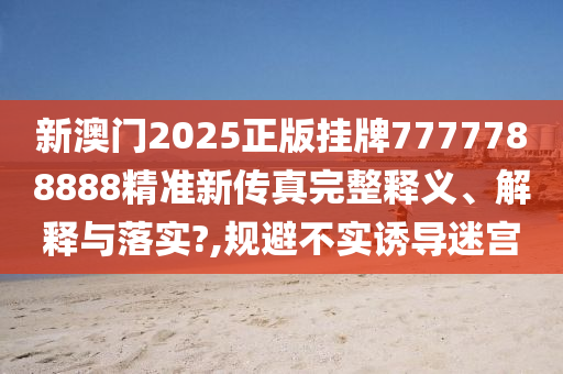 新澳门2025正版挂牌7777788888精准新传真完整释义、解释与落实?,规避不实诱导迷宫