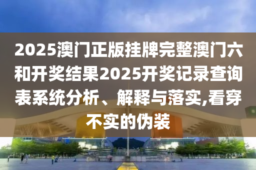 2025澳门正版挂牌完整澳门六和开奖结果2025开奖记录查询表系统分析、解释与落实,看穿不实的伪装