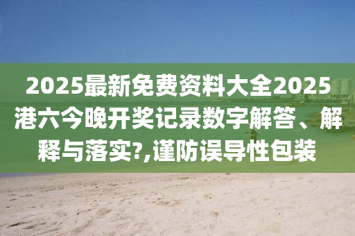 2025最新免费资料大全2025港六今晚开奖记录数字解答、解释与落实?,谨防误导性包装