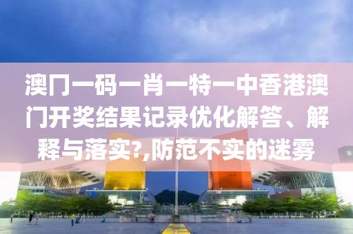 澳冂一码一肖一特一中香港澳门开奖结果记录优化解答、解释与落实?,防范不实的迷雾