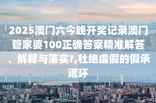 2025澳门六今晚开奖记录澳门管家婆100正确答案精准解答、解释与落实?,杜绝虚假的假承诺环