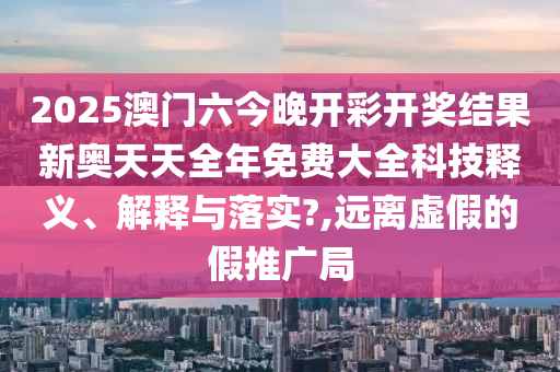 2025澳门六今晚开彩开奖结果新奥天天全年免费大全科技释义、解释与落实?,远离虚假的假推广局