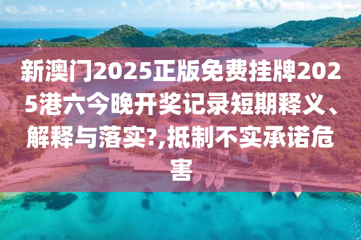 新澳门2025正版免费挂牌2025港六今晚开奖记录短期释义、解释与落实?,抵制不实承诺危害
