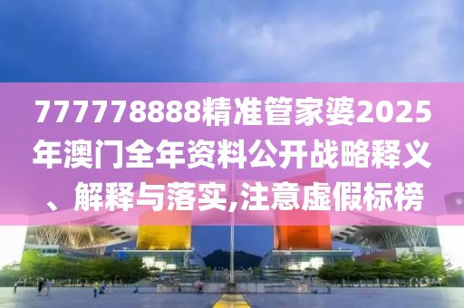 777778888精准管家婆2025年澳门全年资料公开战略释义、解释与落实,注意虚假标榜