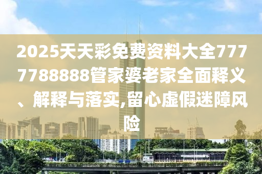 2025天天彩免费资料大全7777788888管家婆老家全面释义、解释与落实,留心虚假迷障风险