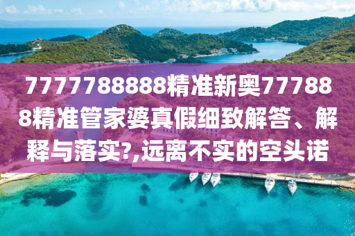 7777788888精准新奥777888精准管家婆真假细致解答、解释与落实?,远离不实的空头诺